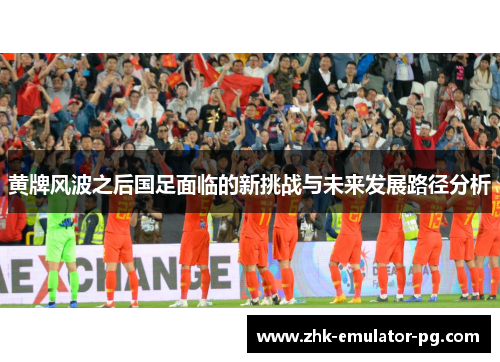黄牌风波之后国足面临的新挑战与未来发展路径分析
