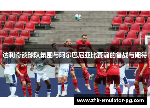 达利奇谈球队氛围与阿尔巴尼亚比赛前的备战与期待