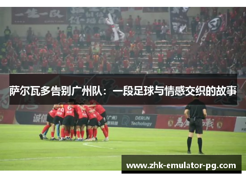 萨尔瓦多告别广州队：一段足球与情感交织的故事