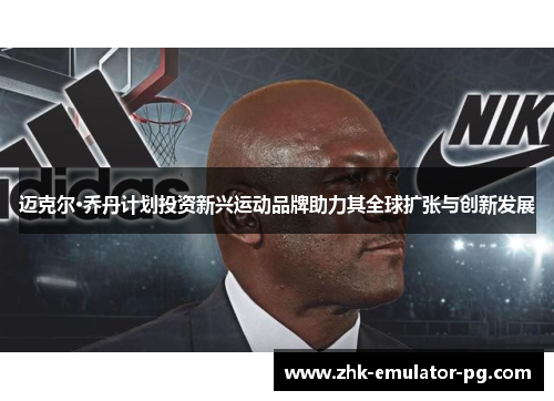 迈克尔·乔丹计划投资新兴运动品牌助力其全球扩张与创新发展