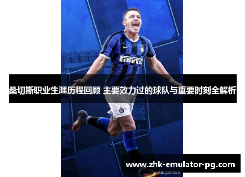 桑切斯职业生涯历程回顾 主要效力过的球队与重要时刻全解析