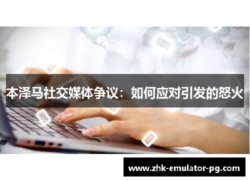 本泽马社交媒体争议:如何应对引发的怒火 本泽马社交媒体争议:如何应对引发的怒火