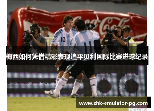 梅西如何凭借精彩表现追平贝利国际比赛进球纪录