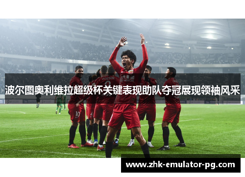 波尔图奥利维拉超级杯关键表现助队夺冠展现领袖风采