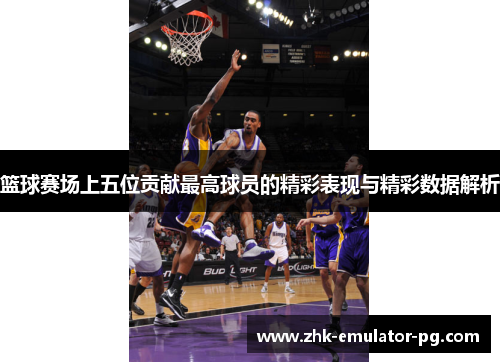 篮球赛场上五位贡献最高球员的精彩表现与精彩数据解析