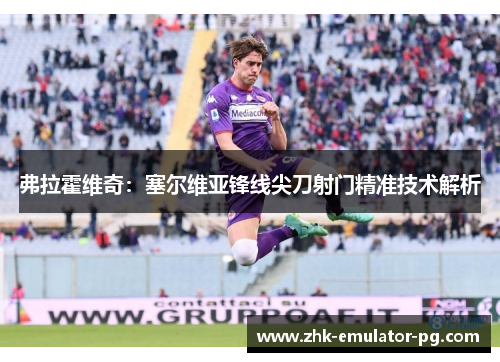 弗拉霍维奇：塞尔维亚锋线尖刀射门精准技术解析