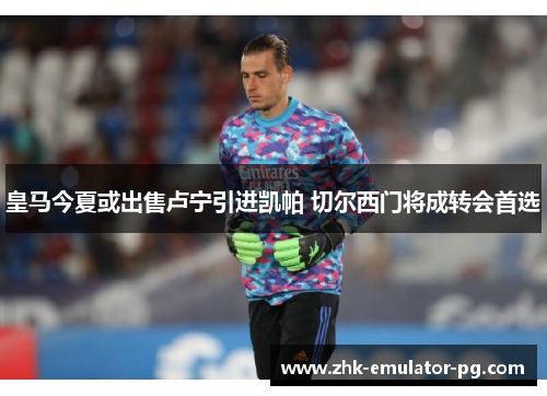 皇马今夏或出售卢宁引进凯帕 切尔西门将成转会首选