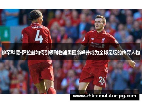 穆罕默德·萨拉赫如何引领利物浦重回巅峰并成为全球足坛的传奇人物