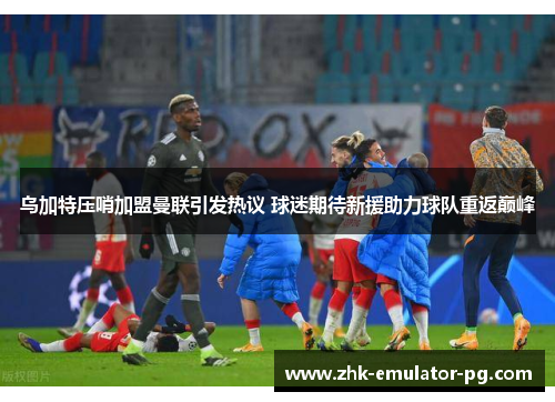 乌加特压哨加盟曼联引发热议 球迷期待新援助力球队重返巅峰